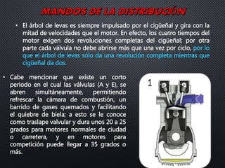 • El árbol de levas es siempre impulsado por el cigüeñal y gira con la
mitad de velocidades que el motor. En efecto, los cuatro tiempos del
motor exigen dos revoluciones completas del cigüeñal; por otra
parte cada válvula no debe abrirse más que una vez por ciclo, por lo
que el árbol de levas sólo da una revolución completa mientras que
cigüeñal da dos.
• Cabe mencionar que existe un corto
periodo en el cual las válvulas (A y E), se
abren simultáneamente, permitiendo
refrescar la cámara de combustión, un
barrido de gases quemados y facilitando
el quiebre de biela; a esto se le conoce
como traslape valvular y dura unos 20 a 25
grados para motores normales de ciudad
o carretera, y en motores para
competición puede llegar a 35 grados o
más.
 
