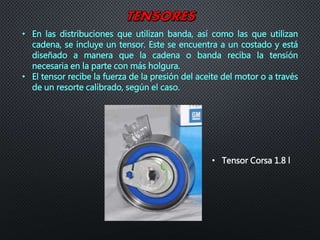 • En las distribuciones que utilizan banda, así como las que utilizan
cadena, se incluye un tensor. Este se encuentra a un costado y está
diseñado a manera que la cadena o banda reciba la tensión
necesaria en la parte con más holgura.
• El tensor recibe la fuerza de la presión del aceite del motor o a través
de un resorte calibrado, según el caso.
• Tensor Corsa 1.8 l
 