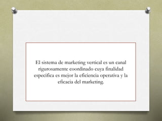 El sistema de marketing vertical es un canal
rigurosamente coordinado cuya finalidad
especifica es mejor la eficiencia operativa y la
eficacia del marketing.
 