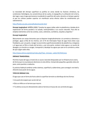 La necesidad del drenaje superficial se justifica en zonas donde los factores climáticos, las
condiciones hidrológicas, las características de los suelos, la topografía y la utilización de la tierra,
dan lugar a que el agua permanezca inundando la superficie del suelo, durante un tiempo superior
al que los cultivos pueden soportar sin manifestar serios efectos sobre los rendimientos y/o
sobrevivencia.
http://fluidos.eia.edu.co/areafluidos/tesis/dc.html
Drenaje longitudinal: BAÑÓN (2000) “Canaliza las aguas caídas sobre la plataforma y taludes de la
explanación de forma paralela a la calzada, restituyéndolas a sus cauces naturales. Para ello se
emplean elementos como las cunetas, caces, colectores, sumideros, arquetas y bajantes.”
Drenaje longitudinal
Básicamente son zanjas drenantes que se disponen longitudinalmente a la carretera o elemento a
proteger, aguas arriba de los mismos, con el fin de interceptar flujos de agua hacia éstos cuya
finalidad es, por una parte, recoger la escorrentía superficial procedente de plataforma y márgenes
y el agua que se filtra a través del terreno, y, por otra parte, conducir estas aguas a un punto de
desagüe y su función es recoger, transportar y desalojar las aguas que caen en la carretera y antes
de que caigan sobre ellas.
http://www.wikivia.org/wikivia/index.php/Tipos_drenajes_subterr%C3%A1neos
DRENAJE TRANSVERSAL:
Permite el paso del agua a través de os cauces naturales bloqueados por la infraestructura viaria,
de forma que no se produzcan destrozos en esta última. Comprende pequeñas y grandes obras de
paso, como puentes o viaductos.
Es práctica habitual combinar ambo sistemas, superficial y subterráneo, para conseguir una total y
eficiente evacuación de las aguas.
TIPOS DE DRENAJE VIAL
El agua que cae en forma de lluvia sobre la superficie terrestre se distribuye de tres formas:
• Una parte de evapora por acción del sol.
• Otra se infiltra en el terreno que recorre.
• Y la última se escurre directamente sobre el terreno en busca de una corriente de agua.
 