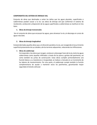 COMPONENTES DEL SISTEMA DE DRENAJE VIAL
Conjunto de obras que destinadas a evitar los daños que las aguas pluviales, superficiales o
subterráneas puedan causar a la vía. Las obras de drenaje vial que conforman el sistema de
recolección, conducción y disposición de las aguas superficiales y subterráneas se clasifican en tres
tipos:
1. Obras de drenaje transversales
Son el conjunto de obras que encausan las aguas, para atravesar la vía y la descarga en cursos de
aguas naturales.
2. Obras de drenaje longitudinal
Comprende todas aquellas obras que, en dirección paralela a la vía, van recogiendo el escurrimiento
superficial proveniente de sus taludes y de los terrenos adyacentes, reduciendo las infiltraciones.
3. Obras de subdrenaje
Corresponden a las obras que recogen, conducen y descargan fuera de la vía, tanto las aguas
subterráneas como aquellas infiltradas a través de los poros y grietas del pavimento, así
como también las juntas de construcción. Estas obras cumplen primordialmente una
función básica y su inexistencia o incapacidad, se traduce a menudo en un incremento de
las labores de mantenimiento. Por otra parte, el subdrenaje cumple también la función
complementaria de ayudar a mantener secos los pavimentos, garantizando mayor
seguridad al tránsito vehicular
 