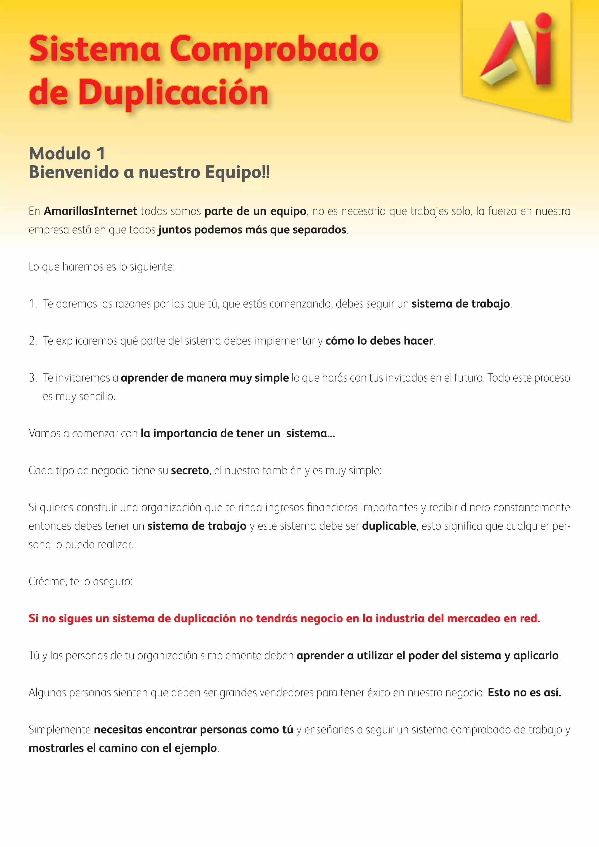 Sistema Comprobado 
de Duplicación 
Modulo 1 
Bienvenido a nuestro Equipo!! 
En AmarillasInternet todos somos parte de un equipo, no es necesario que trabajes solo, la fuerza en nuestra 
empresa está en que todos juntos podemos más que separados. 
Lo que haremos es lo siguiente: 
1. Te daremos las razones por las que tú, que estás comenzando, debes seguir un sistema de trabajo. 
2. Te explicaremos qué parte del sistema debes implementar y cómo lo debes hacer. 
3. Te invitaremos a aprender de manera muy simple lo que harás con tus invitados en el futuro. Todo este proceso 
es muy sencillo. 
Vamos a comenzar con la importancia de tener un sistema... 
Cada tipo de negocio tiene su secreto, el nuestro también y es muy simple: 
Si quieres construir una organización que te rinda ingresos financieros importantes y recibir dinero constantemente 
entonces debes tener un sistema de trabajo y este sistema debe ser duplicable, esto significa que cualquier per-sona 
lo pueda realizar. 
Créeme, te lo aseguro: 
Si no sigues un sistema de duplicación no tendrás negocio en la industria del mercadeo en red. 
Tú y las personas de tu organización simplemente deben aprender a utilizar el poder del sistema y aplicarlo. 
Algunas personas sienten que deben ser grandes vendedores para tener éxito en nuestro negocio. Esto no es así. 
Simplemente necesitas encontrar personas como tú y enseñarles a seguir un sistema comprobado de trabajo y 
mostrarles el camino con el ejemplo. 
 