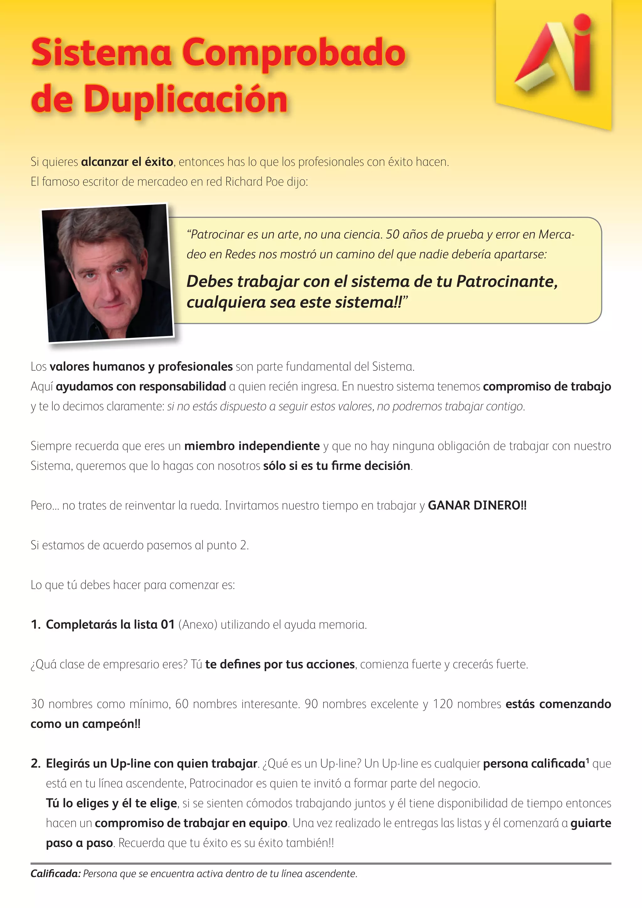 Sistema Comprobado 
de Duplicación 
Si quieres alcanzar el éxito, entonces has lo que los profesionales con éxito hacen. 
El famoso escritor de mercadeo en red Richard Poe dijo: 
“Patrocinar es un arte, no una ciencia. 50 años de prueba y error en Merca-deo 
en Redes nos mostró un camino del que nadie debería apartarse: 
Debes trabajar con el sistema de tu Patrocinante, 
cualquiera sea este sistema!!” 
Los valores humanos y profesionales son parte fundamental del Sistema. 
Aquí ayudamos con responsabilidad a quien recién ingresa. En nuestro sistema tenemos compromiso de trabajo 
y te lo decimos claramente: si no estás dispuesto a seguir estos valores, no podremos trabajar contigo. 
Siempre recuerda que eres un miembro independiente y que no hay ninguna obligación de trabajar con nuestro 
Sistema, queremos que lo hagas con nosotros sólo si es tu firme decisión. 
Pero... no trates de reinventar la rueda. Invirtamos nuestro tiempo en trabajar y GANAR DINERO!! 
Si estamos de acuerdo pasemos al punto 2. 
Lo que tú debes hacer para comenzar es: 
1. Completarás la lista 01 (Anexo) utilizando el ayuda memoria. 
¿Quá clase de empresario eres? Tú te defines por tus acciones, comienza fuerte y crecerás fuerte. 
30 nombres como mínimo, 60 nombres interesante. 90 nombres excelente y 120 nombres estás comenzando 
como un campeón!! 
2. Elegirás un Up-line con quien trabajar. ¿Qué es un Up-line? Un Up-line es cualquier persona calificada1 que 
está en tu línea ascendente, Patrocinador es quien te invitó a formar parte del negocio. 
Tú lo eliges y él te elige, si se sienten cómodos trabajando juntos y él tiene disponibilidad de tiempo entonces 
hacen un compromiso de trabajar en equipo. Una vez realizado le entregas las listas y él comenzará a guiarte 
paso a paso. Recuerda que tu éxito es su éxito también!! 
Calificada: Persona que se encuentra activa dentro de tu línea ascendente. 
 