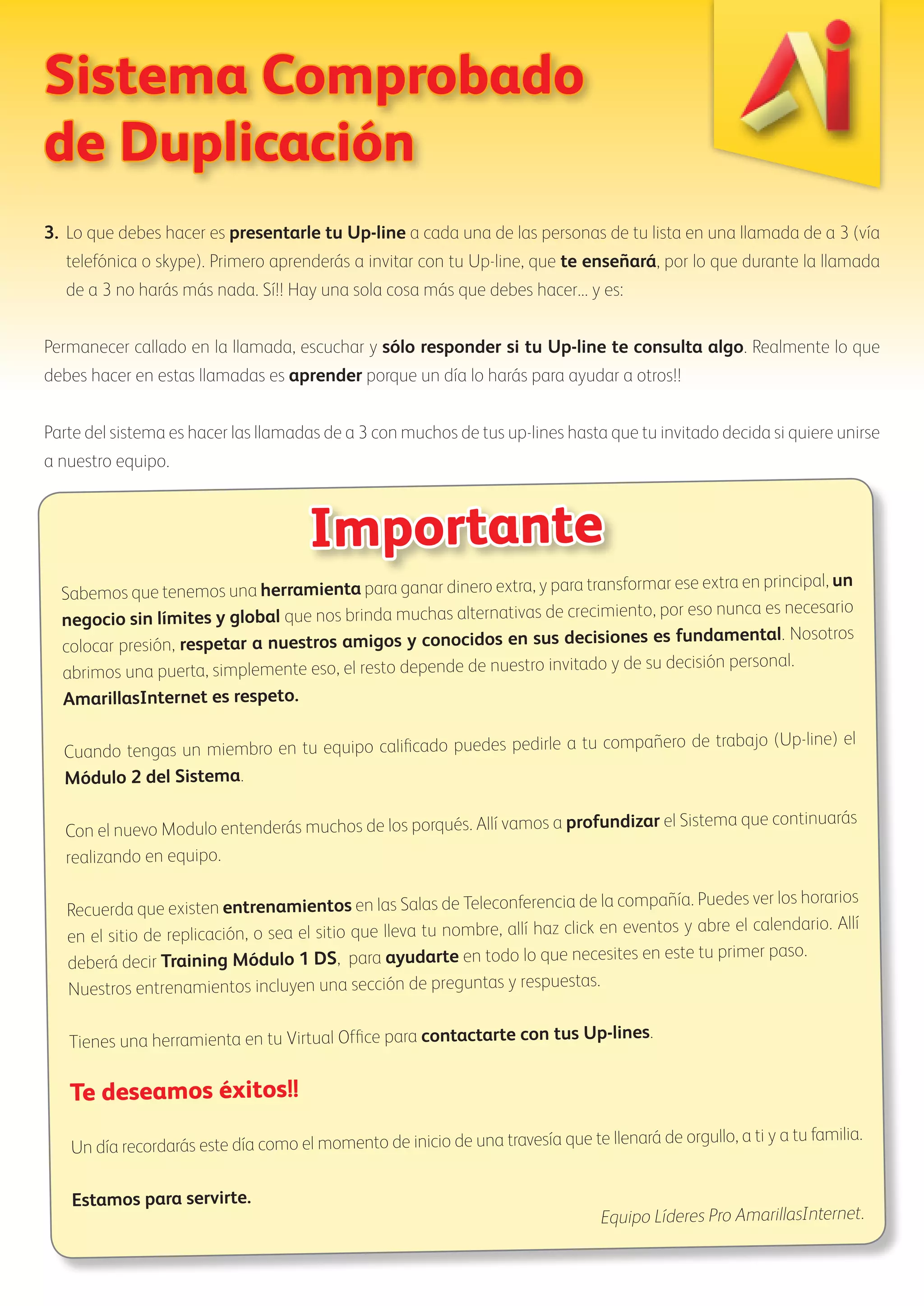 Sistema Comprobado 
de Duplicación 
3. Lo que debes hacer es presentarle tu Up-line a cada una de las personas de tu lista en una llamada de a 3 (vía 
telefónica o skype). Primero aprenderás a invitar con tu Up-line, que te enseñará, por lo que durante la llamada 
de a 3 no harás más nada. Sí!! Hay una sola cosa más que debes hacer... y es: 
Permanecer callado en la llamada, escuchar y sólo responder si tu Up-line te consulta algo. Realmente lo que 
debes hacer en estas llamadas es aprender porque un día lo harás para ayudar a otros!! 
Parte del sistema es hacer las llamadas de a 3 con muchos de tus up-lines hasta que tu invitado decida si quiere unirse 
a nuestro equipo. 
Importante 
Sabemos que tenemos una herramienta para ganar dinero extra, y para transformar ese extra en principal, un 
negocio sin límites y global que nos brinda muchas alternativas de crecimiento, por eso nunca es necesario 
colocar presión, respetar a nuestros amigos y conocidos en sus decisiones es fundamental. Nosotros 
abrimos una puerta, simplemente eso, el resto depende de nuestro invitado y de su decisión personal. 
AmarillasInternet es respeto. 
Cuando tengas un miembro en tu equipo calificado puedes pedirle a tu compañero de trabajo (Up-line) el 
Módulo 2 del Sistema. 
Con el nuevo Modulo entenderás muchos de los porqués. Allí vamos a profundizar el Sistema que continuarás 
realizando en equipo. 
Recuerda que existen entrenamientos en las Salas de Teleconferencia de la compañía. Puedes ver los horarios 
en el sitio de replicación, o sea el sitio que lleva tu nombre, allí haz click en eventos y abre el calendario. Allí 
deberá decir Training Módulo 1 DS, para ayudarte en todo lo que necesites en este tu primer paso. 
Nuestros entrenamientos incluyen una sección de preguntas y respuestas. 
Tienes una herramienta en tu Virtual Office para contactarte con tus Up-lines. 
Te deseamos éxitos!! 
Un día recordarás este día como el momento de inicio de una travesía que te llenará de orgullo, a ti y a tu familia. 
Estamos para servirte. 
Equipo Líderes Pro AmarillasInternet. 
