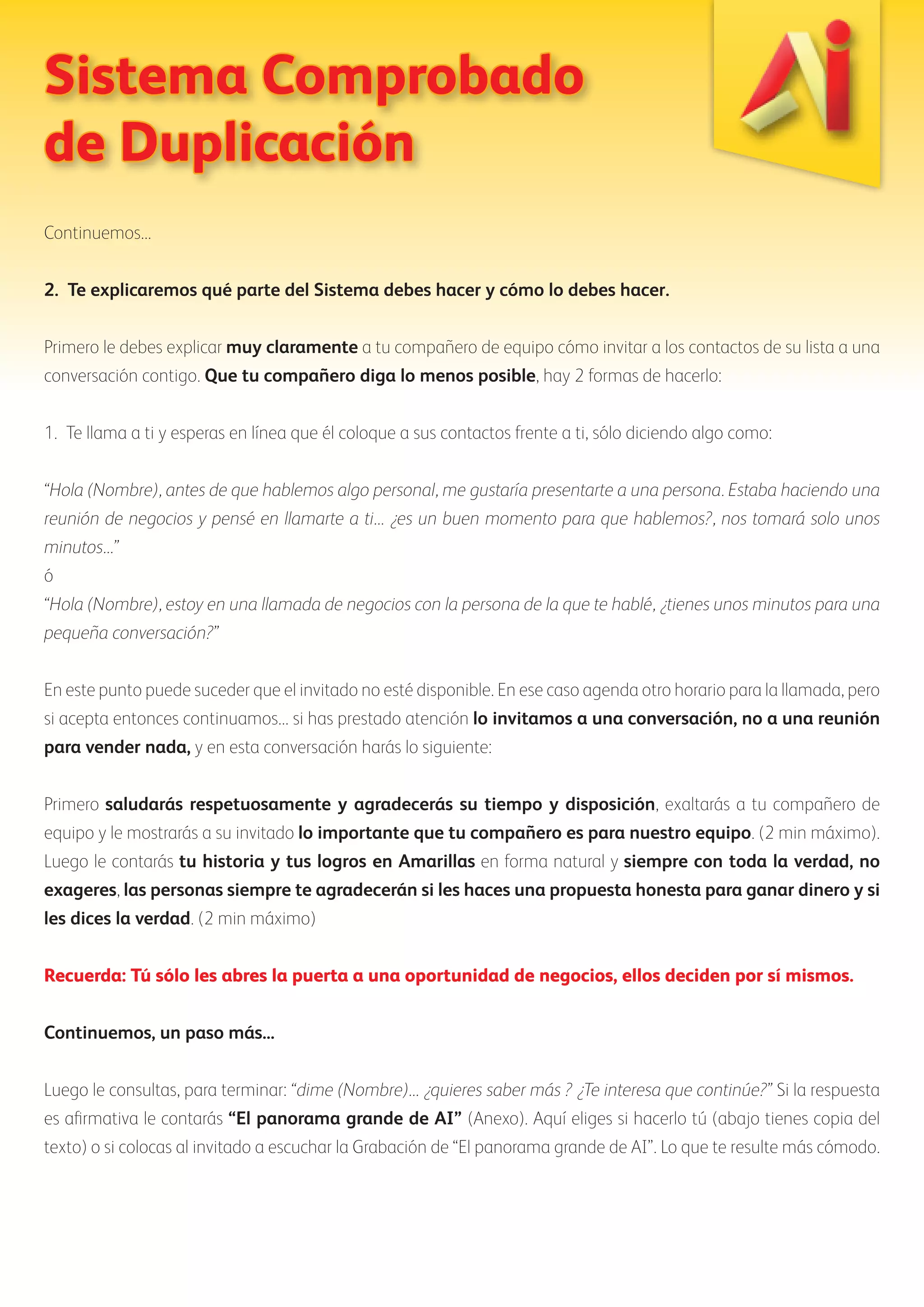 Sistema Comprobado 
de Duplicación 
Continuemos... 
2. Te explicaremos qué parte del Sistema debes hacer y cómo lo debes hacer. 
Primero le debes explicar muy claramente a tu compañero de equipo cómo invitar a los contactos de su lista a una 
conversación contigo. Que tu compañero diga lo menos posible, hay 2 formas de hacerlo: 
1. Te llama a ti y esperas en línea que él coloque a sus contactos frente a ti, sólo diciendo algo como: 
“Hola (Nombre), antes de que hablemos algo personal, me gustaría presentarte a una persona. Estaba haciendo una 
reunión de negocios y pensé en llamarte a ti... ¿es un buen momento para que hablemos?, nos tomará solo unos 
minutos...” 
ó 
“Hola (Nombre), estoy en una llamada de negocios con la persona de la que te hablé, ¿tienes unos minutos para una 
pequeña conversación?” 
En este punto puede suceder que el invitado no esté disponible. En ese caso agenda otro horario para la llamada, pero 
si acepta entonces continuamos... si has prestado atención lo invitamos a una conversación, no a una reunión 
para vender nada, y en esta conversación harás lo siguiente: 
Primero saludarás respetuosamente y agradecerás su tiempo y disposición, exaltarás a tu compañero de 
equipo y le mostrarás a su invitado lo importante que tu compañero es para nuestro equipo. (2 min máximo). 
Luego le contarás tu historia y tus logros en Amarillas en forma natural y siempre con toda la verdad, no 
exageres, las personas siempre te agradecerán si les haces una propuesta honesta para ganar dinero y si 
les dices la verdad. (2 min máximo) 
Recuerda: Tú sólo les abres la puerta a una oportunidad de negocios, ellos deciden por sí mismos. 
Continuemos, un paso más... 
Luego le consultas, para terminar: “dime (Nombre)... ¿quieres saber más ? ¿Te interesa que continúe?” Si la respuesta 
es afirmativa le contarás “El panorama grande de AI” (Anexo). Aquí eliges si hacerlo tú (abajo tienes copia del 
texto) o si colocas al invitado a escuchar la Grabación de “El panorama grande de AI”. Lo que te resulte más cómodo. 
 