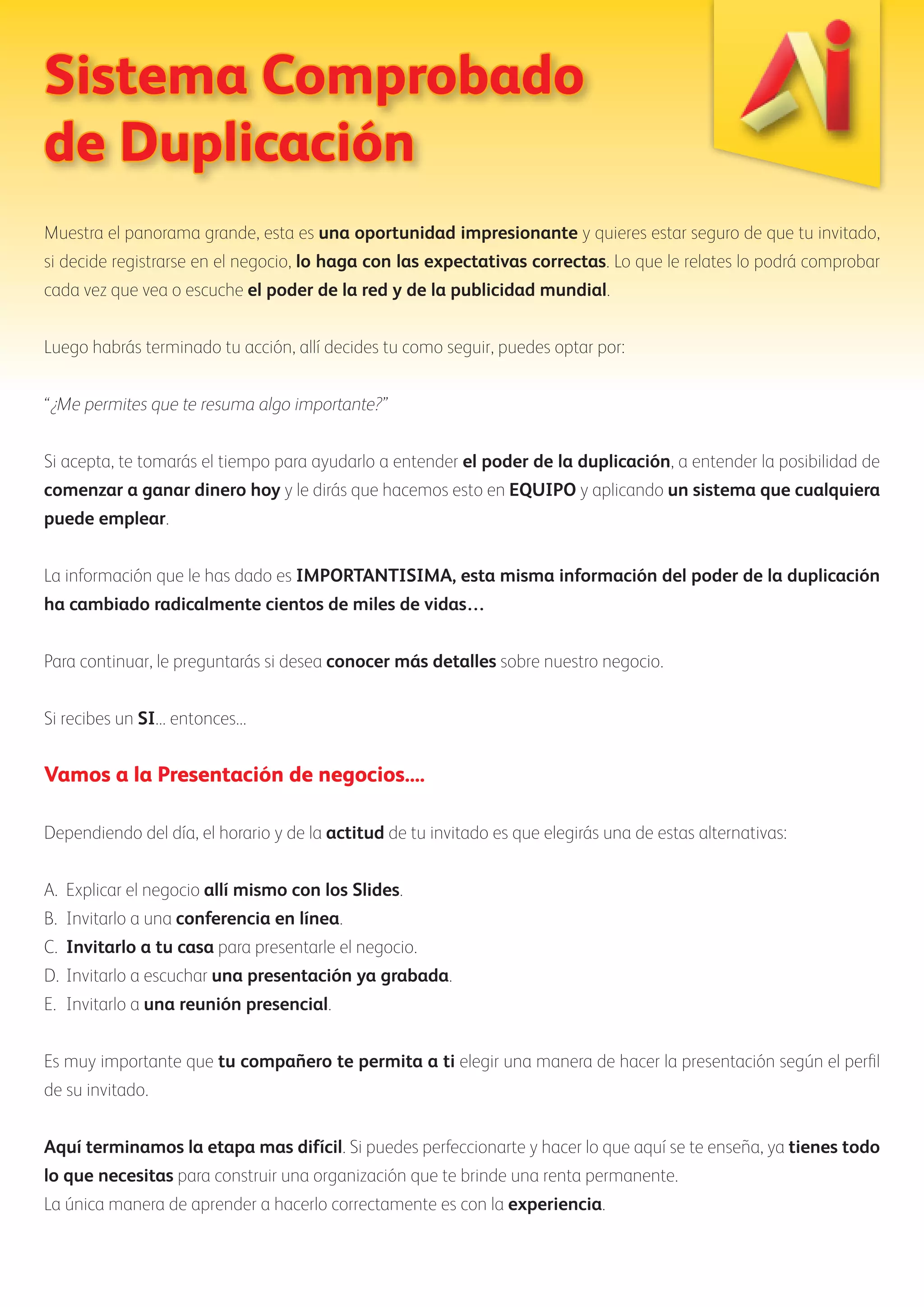 Sistema Comprobado 
de Duplicación 
Muestra el panorama grande, esta es una oportunidad impresionante y quieres estar seguro de que tu invitado, 
si decide registrarse en el negocio, lo haga con las expectativas correctas. Lo que le relates lo podrá comprobar 
cada vez que vea o escuche el poder de la red y de la publicidad mundial. 
Luego habrás terminado tu acción, allí decides tu como seguir, puedes optar por: 
“¿Me permites que te resuma algo importante?” 
Si acepta, te tomarás el tiempo para ayudarlo a entender el poder de la duplicación, a entender la posibilidad de 
comenzar a ganar dinero hoy y le dirás que hacemos esto en EQUIPO y aplicando un sistema que cualquiera 
puede emplear. 
La información que le has dado es IMPORTANTISIMA, esta misma información del poder de la duplicación 
ha cambiado radicalmente cientos de miles de vidas… 
Para continuar, le preguntarás si desea conocer más detalles sobre nuestro negocio. 
Si recibes un SI... entonces... 
Vamos a la Presentación de negocios.... 
Dependiendo del día, el horario y de la actitud de tu invitado es que elegirás una de estas alternativas: 
A. Explicar el negocio allí mismo con los Slides. 
B. Invitarlo a una conferencia en línea. 
C. Invitarlo a tu casa para presentarle el negocio. 
D. Invitarlo a escuchar una presentación ya grabada. 
E. Invitarlo a una reunión presencial. 
Es muy importante que tu compañero te permita a ti elegir una manera de hacer la presentación según el perfil 
de su invitado. 
Aquí terminamos la etapa mas difícil. Si puedes perfeccionarte y hacer lo que aquí se te enseña, ya tienes todo 
lo que necesitas para construir una organización que te brinde una renta permanente. 
La única manera de aprender a hacerlo correctamente es con la experiencia. 
 