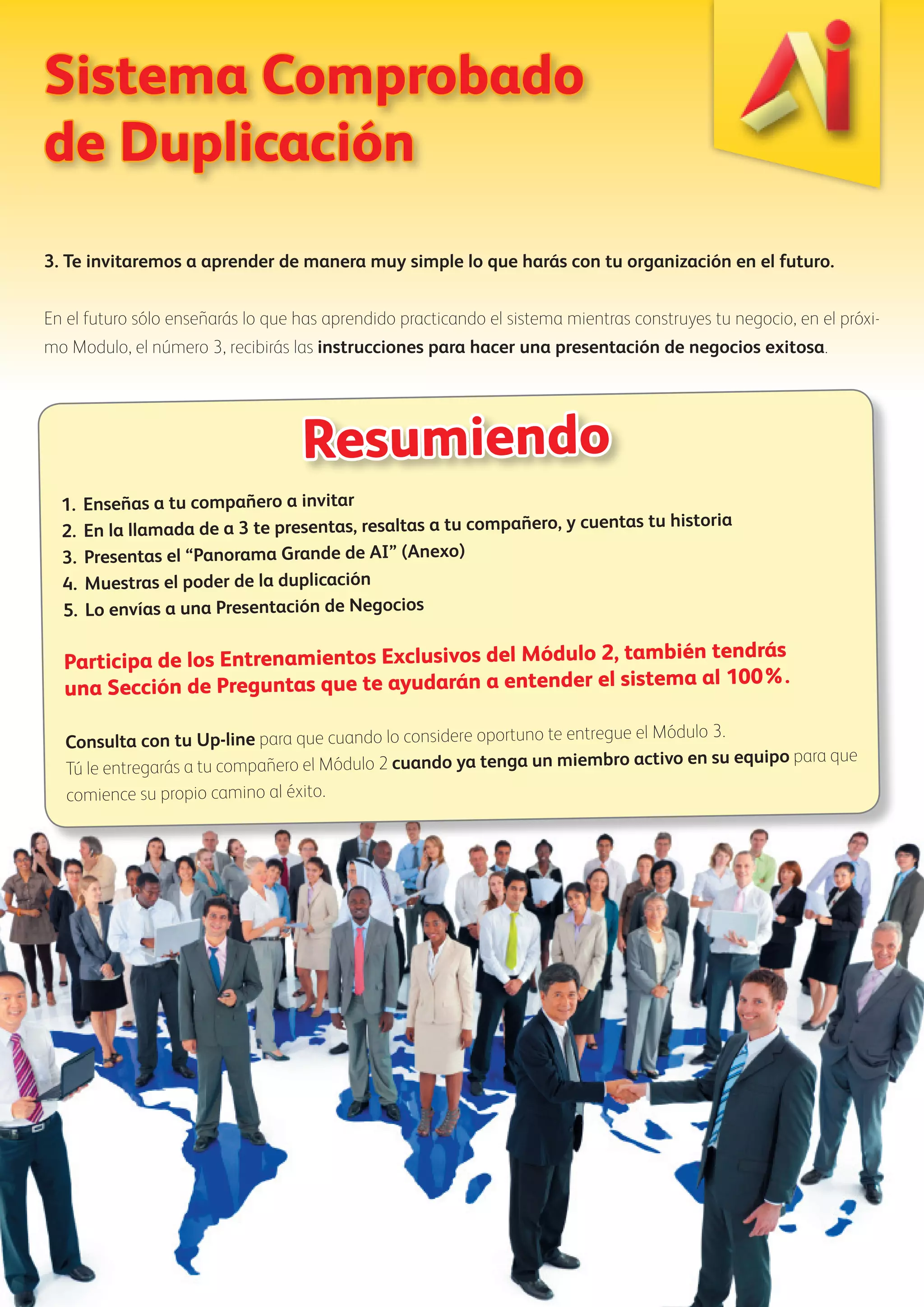 Sistema Comprobado 
de Duplicación 
3. Te invitaremos a aprender de manera muy simple lo que harás con tu organización en el futuro. 
En el futuro sólo enseñarás lo que has aprendido practicando el sistema mientras construyes tu negocio, en el próxi-mo 
Modulo, el número 3, recibirás las instrucciones para hacer una presentación de negocios exitosa. 
Resumiendo 
1. Enseñas a tu compañero a invitar 
2. En la llamada de a 3 te presentas, resaltas a tu compañero, y cuentas tu historia 
3. Presentas el “Panorama Grande de AI” (Anexo) 
4. Muestras el poder de la duplicación 
5. Lo envías a una Presentación de Negocios 
Participa de los Entrenamientos Exclusivos del Módulo 2, también tendrás 
una Sección de Preguntas que te ayudarán a entender el sistema al 100%. 
Consulta con tu Up-line para que cuando lo considere oportuno te entregue el Módulo 3. 
Tú le entregarás a tu compañero el Módulo 2 cuando ya tenga un miembro activo en su equipo para que 
comience su propio camino al éxito. 
