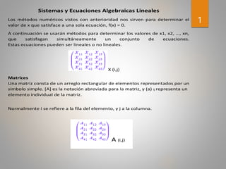 1
Sistemas y Ecuaciones Algebraicas Lineales
Los métodos numéricos vistos con anterioridad nos sirven para determinar el
valor de x que satisface a una sola ecuación, f(x) = 0.
A continuación se usarán métodos para determinar los valores de x1, x2, …, xn,
que satisfagan simultáneamente un conjunto de ecuaciones.
Estas ecuaciones pueden ser lineales o no lineales.
X (i,j)
Matrices
Una matriz consta de un arreglo rectangular de elementos representados por un
símbolo simple. [A] es la notación abreviada para la matriz, y (a) ij representa un
elemento individual de la matriz.
Normalmente i se refiere a la fila del elemento, y j a la columna.
A (i,j)
 