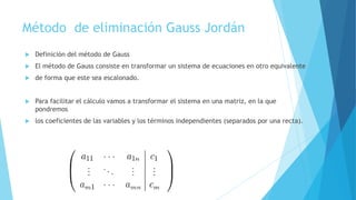 Método de eliminación Gauss Jordán
 Definición del método de Gauss
 El método de Gauss consiste en transformar un sistema de ecuaciones en otro equivalente
 de forma que este sea escalonado.
 Para facilitar el cálculo vamos a transformar el sistema en una matriz, en la que
pondremos
 los coeficientes de las variables y los términos independientes (separados por una recta).
 