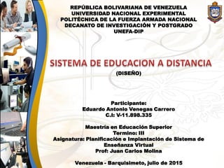 REPÚBLICA BOLIVARIANA DE VENEZUELA
UNIVERSIDAD NACIONAL EXPERIMENTAL
POLITÉCNICA DE LA FUERZA ARMADA NACIONAL
DECANATO DE INVESTIGACIÓN Y POSTGRADO
UNEFA-DIP
(DISEÑO)
Participante:
Eduardo Antonio Venegas Carrero
C.I: V-11.898.335
Maestría en Educación Superior
Termino: III
Asignatura: Planificación e Implantación de Sistema de
Enseñanza Virtual
Prof: Juan Carlos Molina
Venezuela - Barquisimeto, julio de 2015
 