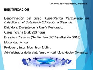 IDENTIFICACIÓN
Sociedad del conocimiento, ambiente
Denominación del curso: Capacitación Permanente en
Didáctica en el Sistema de Educación a Distancia.
Dirigido a: Docente de la Unefa Postgrado.
Carga horaria total: 230 horas
Duración: 7 meses (Septiembre (2015) - Abril del 2016)
Modalidad: virtual
Profesor y tutor: Msc. Juan Molina
Administrador de la plataforma virtual: Msc. Hector González
 