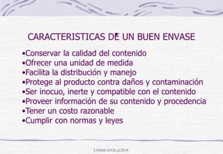CARACTERISTICAS DE UN BUEN ENVASE•
•Conservar la calidad del contenido
•Ofrecer una unidad de medida
•Facilita la distribución y manejo
•Protege al producto contra daños y contaminación
•Ser inocuo, inerte y compatible con el contenido
•Proveer información de su contenido y procedencia
•Tener un costo razonable
•Cumplir con normas y leyes
UNSM/AFOL@2018
 