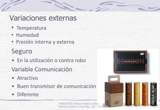 Variaciones externas
MARKETING Enfoque América Latina -
Rolando Arellano Cueva Pág.. 225 - 259
• Temperatura
• Humedad
• Presión interna y externa
Seguro
• En la utilización o contra robo
Variable Comunicación
• Atractivo
• Buen transmisor de comunicación
• Diferente
 