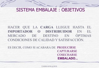 SISTEMA EMBALAJE : OBJETIVOS
HACER QUE LA CARGA LLEGUE HASTA EL
IMPORTADOR O DISTRIBUIDOR EN EL
MERCADO DE DESTINO EN ÓPTIMAS
CONDICIONES DE CALIDAD Y SATISFACCIÓN.
ES DECIR, COMO SI ACABARA DE PRODUCIRSE
CAPTURARSE
COSECHARSE
EMBALADO...
UNSM/AFOL@2018
 