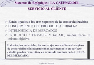 Sistemas de Embalajes : LA CALIDAD DEL
SERVICIO AL CLIENTE
Están ligados a los tres soportes de la comercialización:
CONOCIMIENTO DEL PRODUCTO A EMBALAR
INTELIGENCIA DE MERCADOS
PRODUCTO / ENVASE-EMBALAJE, unidos hacia el
mismo objetivo.
El diseño, los materiales, los embalajes son medios estratégicos
de comercialización internacional, que mediante un perfecto
estudio pueden convertirse en armas de dominio en la GUERA
DEL MERCADO.
UNSM/AFOL@2018
 
