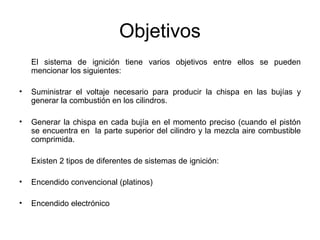 Objetivos
El sistema de ignición tiene varios objetivos entre ellos se pueden
mencionar los siguientes:
• Suministrar el voltaje necesario para producir la chispa en las bujías y
generar la combustión en los cilindros.
• Generar la chispa en cada bujía en el momento preciso (cuando el pistón
se encuentra en la parte superior del cilindro y la mezcla aire combustible
comprimida.
Existen 2 tipos de diferentes de sistemas de ignición:
• Encendido convencional (platinos)
• Encendido electrónico
 