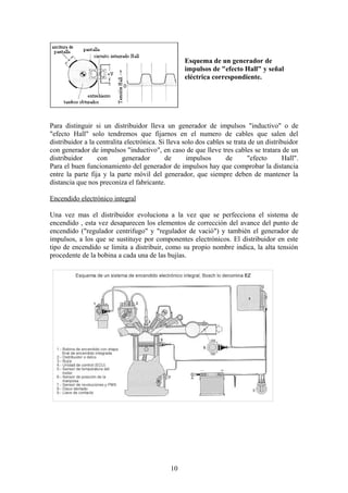 Esquema de un generador de
impulsos de "efecto Hall" y señal
eléctrica correspondiente.
Para distinguir si un distribuidor lleva un generador de impulsos "inductivo" o de
"efecto Hall" solo tendremos que fijarnos en el numero de cables que salen del
distribuidor a la centralita electrónica. Si lleva solo dos cables se trata de un distribuidor
con generador de impulsos "inductivo", en caso de que lleve tres cables se tratara de un
distribuidor con generador de impulsos de "efecto Hall".
Para el buen funcionamiento del generador de impulsos hay que comprobar la distancia
entre la parte fija y la parte móvil del generador, que siempre deben de mantener la
distancia que nos preconiza el fabricante.
Encendido electrónico integral
Una vez mas el distribuidor evoluciona a la vez que se perfecciona el sistema de
encendido , esta vez desaparecen los elementos de corrección del avance del punto de
encendido ("regulador centrifugo" y "regulador de vació") y también el generador de
impulsos, a los que se sustituye por componentes electrónicos. El distribuidor en este
tipo de encendido se limita a distribuir, como su propio nombre indica, la alta tensión
procedente de la bobina a cada una de las bujías.
10
 