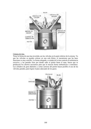 Cámara de tina.
Tiene la forma de una tina invertida con las válvulas en la parte inferior de la misma. Ya
que las válvulas se pueden colocar en una sola hilera, el mecanismo que las hace
funcionar es muy sencillo. La forma alargada y ovalada de la tina controla la turbulencia
excesiva, y las paredes lisas por donde sube el pistón hasta el tope, hacen que se
produzcan los chorros necesarios para que la mezcla forme turbulencias o remolinos.
Los cilindros de gran diámetro y cortas carreras del pistón hacen posible el uso de las
válvulas grandes, para lograr el paso adecuado de los gases.
100
 
