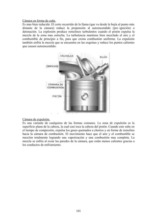 Cámara en forma de cuña.
Es mas bien reducida. El corto recorrido de la llama (que va desde la bujía al punto más
distante de la cámara) reduce la propensión al autoencendido (pre–ignición) o
detonación. La explosión produce remolinos turbulentos cuando el pistón expulsa la
mezcla de la zona mas estrecha. La turbulencia mantiene bien mezclado el aire y el
combustible de principio a fin, para que exista combustión uniforme. La expulsión
también enfría la mezcla que se encuentra en las esquinas y reduce los puntos calientes
que causen autoencendido.
Cámara de expulsión.
Es una variante de cualquiera de las formas comunes. La zona de expulsión es la
superficie plana de la cabeza, la cual casi toca la cabeza del pistón. Cuando este sube en
el tiempo de compresión, expulsa los gases quemados a chorros y en forma de remolino
hacia la cámara de combustión. El movimiento hace que el aire y el combustible se
mezclen totalmente logrando una vaporización y una combustión mas completa. La
mezcla se enfría al rozar las paredes de la cámara, que están menos calientes gracias a
los conductos de enfriamiento.
101
 