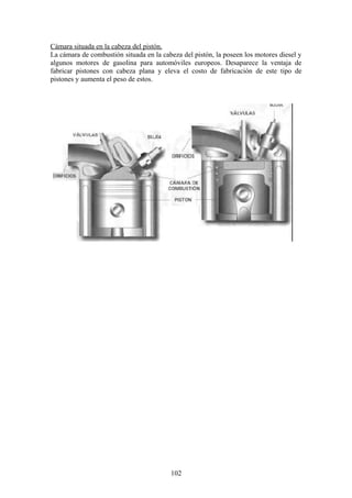 Cámara situada en la cabeza del pistón.
La cámara de combustión situada en la cabeza del pistón, la poseen los motores diesel y
algunos motores de gasolina para automóviles europeos. Desaparece la ventaja de
fabricar pistones con cabeza plana y eleva el costo de fabricación de este tipo de
pistones y aumenta el peso de estos.
102
 
