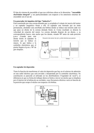 El tipo de sistema de encendido al que nos referimos ahora se le denomina: "encendido
electrónico integral" y sus particularidades con respecto a los anteriores sistemas de
encendido son el uso de:
Un generador de impulsos del tipo "inductivo",
Esta constituido por una corona dentada que va acoplada al volante de inercia del motor
y un captador magnético frente a ella. El captador esta formado por un imán
permanente, alrededor esta enrollada una bobina donde se induce una tensión cada vez
que pasa un diente de la corona dentada frente al. Como resultado se detecta la
velocidad de rotación del motor. La corona dentada dispone de un diente, y su
correspondiente hueco, más ancho que los demás, situado 90º antes de cada posición
p.m.s. Cuando pasa este
diente frente al captador la
tensión que se induce es
mayor, lo que indica a la
centralita electrónica que el
pistón llegara al p.m.s. 90º de
giro después.
Un captador de depresión
Tiene la función de transformar el valor de depresión que hay en el colector de admisión
en una señal eléctrica que será enviada e interpretada por la centralita electrónica. Su
constitución es parecido al utilizado en los distribuidores ("regulador de vació"), se
diferencia en que su forma de trabajar ahora se limita a mover un núcleo que se desplaza
por el interior de la bobina de un oscilador, cuya frecuencia eléctrica varia en función de
la posición que ocupe el núcleo con respecto a la bobina.
11
 