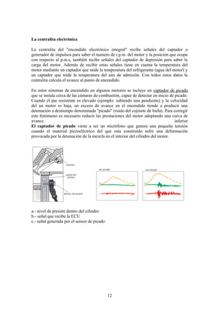 La centralita electrónica
La centralita del "encendido electrónico integral" recibe señales del captador o
generador de impulsos para saber el numero de r.p.m. del motor y la posición que ocupa
con respecto al p.m.s, también recibe señales del captador de depresión para saber la
carga del motor. Además de recibir estas señales tiene en cuenta la temperatura del
motor mediante un captador que mide la temperatura del refrigerante (agua del motor) y
un captador que mide la temperatura del aire de admisión. Con todos estos datos la
centralita calcula el avance al punto de encendido.
En estos sistemas de encendido en algunos motores se incluye un captador de picado
que se instala cerca de las cámaras de combustión, capaz de detectar en inicio de picado.
Cuando el par resistente es elevado (ejemplo: subiendo una pendiente) y la velocidad
del un motor es baja, un exceso de avance en el encendido tiende a producir una
detonación a destiempo denominada "picado" (ruido del cojinete de biela). Para corregir
este fenómeno es necesario reducir las prestaciones del motor adoptando una curva de
avance inferior
El captador de picado viene a ser un micrófono que genera una pequeña tensión
cuando el material piezoeléctrico del que esta construido sufre una deformación
provocada por la detonación de la mezcla en el interior del cilindro del motor.
a.- nivel de presión dentro del cilindro
b.- señal que recibe la ECU
c.- señal generada por el sensor de picado
12
 