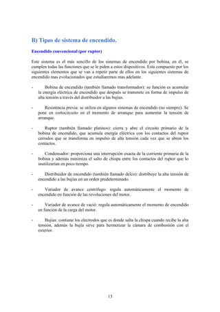 B) Tipos de sistema de encendido.
Encendido convencional (por ruptor)
Este sistema es el más sencillo de los sistemas de encendido por bobina, en él, se
cumplen todas las funciones que se le piden a estos dispositivos. Esta compuesto por los
siguientes elementos que se van a repetir parte de ellos en los siguientes sistemas de
encendido mas evolucionados que estudiaremos mas adelante.
- Bobina de encendido (también llamado transformador): su función es acumular
la energía eléctrica de encendido que después se transmite en forma de impulso de
alta tensión a través del distribuidor a las bujías.
- Resistencia previa: se utiliza en algunos sistemas de encendido (no siempre). Se
pone en cortocircuito en el momento de arranque para aumentar la tensión de
arranque.
- Ruptor (también llamado platinos): cierra y abre el circuito primario de la
bobina de encendido, que acumula energía eléctrica con los contactos del ruptor
cerrados que se transforma en impulso de alta tensión cada vez que se abren los
contactos.
- Condensador: proporciona una interrupción exacta de la corriente primaria de la
bobina y además minimiza el salto de chispa entre los contactos del ruptor que lo
inutilizarían en poco tiempo.
- Distribuidor de encendido (también llamado delco): distribuye la alta tensión de
encendido a las bujías en un orden predeterminado.
- Variador de avance centrifugo: regula automáticamente el momento de
encendido en función de las revoluciones del motor.
- Variador de avance de vació: regula automáticamente el momento de encendido
en función de la carga del motor.
- Bujías: contiene los electrodos que es donde salta la chispa cuando recibe la alta
tensión, además la bujía sirve para hermetizar la cámara de combustión con el
exterior.
13
 