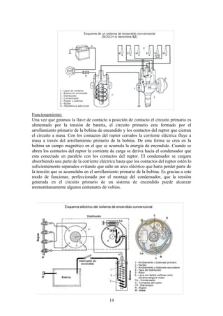 Funcionamiento:
Una vez que giramos la llave de contacto a posición de contacto el circuito primario es
alimentado por la tensión de batería, el circuito primario esta formado por el
arrollamiento primario de la bobina de encendido y los contactos del ruptor que cierran
el circuito a masa. Con los contactos del ruptor cerrados la corriente eléctrica fluye a
masa a través del arrollamiento primario de la bobina. De esta forma se crea en la
bobina un campo magnético en el que se acumula la energía de encendido. Cuando se
abren los contactos del ruptor la corriente de carga se deriva hacia el condensador que
esta conectado en paralelo con los contactos del ruptor. El condensador se cargara
absorbiendo una parte de la corriente eléctrica hasta que los contactos del ruptor estén lo
suficientemente separados evitando que salte un arco eléctrico que haría perder parte de
la tensión que se acumulaba en el arrollamiento primario de la bobina. Es gracias a este
modo de funcionar, perfeccionado por el montaje del condensador, que la tensión
generada en el circuito primario de un sistema de encendido puede alcanzar
momentáneamente algunos centenares de voltios.
14
 