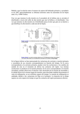 Debido a que la relación entre el numero de espiras del bobinado primario y secundario
es de 100/1 aproximadamente se obtienen tensiones entre los electrodos de las bujías
entre 10 y 15000 Voltios.
Una vez que tenemos la alta tensión en el secundario de la bobina esta es enviada al
distribuidor a través del cable de alta tensión que une la bobina y el distribuidor. Una
vez que tenemos la alta tensión en el distribuidor pasa al rotor que gira en su interior y
que distribuye la alta tensión a cada una de las bujías.
En la figura inferior se han representado las variaciones de corriente y tensión (primaria
y secundaria de sus circuitos correspondientes) en función del tiempo. En la curva
correspondiente a la corriente primaria, pueden verse las oscilaciones y los cambios de
sentido de esta en el momento de abrirse los contactos del ruptor. Las mismas
oscilaciones se producen en la tensión primaria. En la curva correspondiente a la tensión
secundaria, pueden observarse el máximo valor alcanzado por la tensión de encendido y
la subida brusca de la misma (aguja de tensión), para descender también bruscamente al
valor de inflamación, en un cortisimo espacio de tiempo. La tensión de inflamación es
ondulada, debido a las variaciones de flujo en el primario. La duración de la chispa
supone un corte espacio de tiempo en que los contactos del ruptor permanecen abiertos
15
 