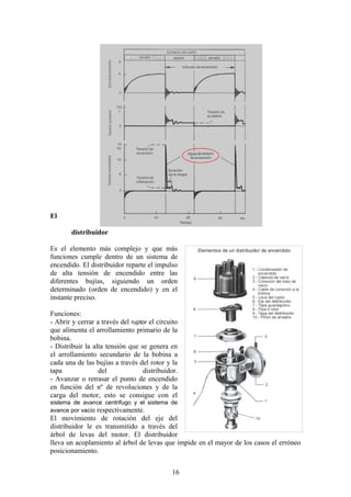 El
distribuidor
Es el elemento más complejo y que más
funciones cumple dentro de un sistema de
encendido. El distribuidor reparte el impulso
de alta tensión de encendido entre las
diferentes bujías, siguiendo un orden
determinado (orden de encendido) y en el
instante preciso.
Funciones:
- Abrir y cerrar a través del ruptor el circuito
que alimenta el arrollamiento primario de la
bobina.
- Distribuir la alta tensión que se genera en
el arrollamiento secundario de la bobina a
cada una de las bujías a través del rotor y la
tapa del distribuidor.
- Avanzar o retrasar el punto de encendido
en función del nº de revoluciones y de la
carga del motor, esto se consigue con el
sistema de avance centrifugo y el sistema de
avance por vacío respectivamente.
El movimiento de rotación del eje del
distribuidor le es transmitido a través del
árbol de levas del motor. El distribuidor
lleva un acoplamiento al árbol de levas que impide en el mayor de los casos el erróneo
posicionamiento.
16
 