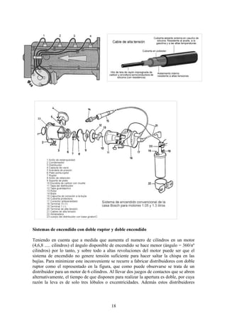 Sistemas de encendido con doble ruptor y doble encendido
Teniendo en cuenta que a medida que aumenta el numero de cilindros en un motor
(4,6,8 ..... cilindros) el ángulo disponible de encendido se hace menor (ángulo = 360/nº
cilindros) por lo tanto, y sobre todo a altas revoluciones del motor puede ser que el
sistema de encendido no genere tensión suficiente para hacer saltar la chispa en las
bujías. Para minimizar este inconveniente se recurre a fabricar distribuidores con doble
ruptor como el representado en la figura, que como puede observarse se trata de un
distribuidor para un motor de 6 cilindros. Al llevar dos juegos de contactos que se abren
alternativamente, el tiempo de que disponen para realizar la apertura es doble, por cuya
razón la leva es de solo tres lóbulos o excentricidades. Además estos distribuidores
18
 