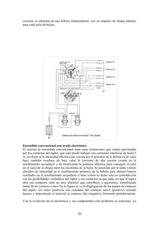 circuitos se alimenta de una bobina independiente, con un impulso de chispa idéntico
para cada serie de bujías.
Encendido convencional con ayuda electrónica
El sistema de encendido convencional tiene unas limitaciones que vienen provocadas
por los contactos del ruptor, que solo puede trabajar con corrientes eléctricas de hasta 5
A, en efecto si la intensidad eléctrica que circula por el primario de la bobina es de valor
bajo, también resultara de bajo valor la corriente de alta tensión creada en el
arrollamiento secundario y de insuficiente la potencia eléctrica para conseguir el salto
en el vacío de la chispa entre los electrodos de la bujía. Se necesitan por lo tanto valores
elevados de intensidad en el arrollamiento primario de la bobina para obtener buenos
resultados en el arrollamiento secundario. Como vemos lo dicho esta en contradicción
con las posibilidades verdaderas del ruptor y sus contactos ya que cada vez que el ruptor
abre sus contactos salta un arco eléctrico que contribuye a quemarlos, transfiriendo
metal de un contacto a otro. En la figura se ve la disgregación de los puntos de contacto
del raptor; los iones positivos son extraídos del contacto móvil (positivo) creando
huecos y depositando el material al contacto fijo (negativo) formando protuberancias.
Con la evolución de la electrónica y sus componentes este problema se soluciono. La
20
 