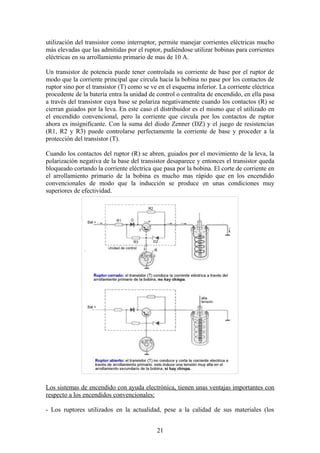 utilización del transistor como interruptor, permite manejar corrientes eléctricas mucho
más elevadas que las admitidas por el ruptor, pudiéndose utilizar bobinas para corrientes
eléctricas en su arrollamiento primario de mas de 10 A.
Un transistor de potencia puede tener controlada su corriente de base por el ruptor de
modo que la corriente principal que circula hacia la bobina no pase por los contactos de
ruptor sino por el transistor (T) como se ve en el esquema inferior. La corriente eléctrica
procedente de la batería entra la unidad de control o centralita de encendido, en ella pasa
a través del transistor cuya base se polariza negativamente cuando los contactos (R) se
cierran guiados por la leva. En este caso el distribuidor es el mismo que el utilizado en
el encendido convencional, pero la corriente que circula por los contactos de ruptor
ahora es insignificante. Con la suma del diodo Zenner (DZ) y el juego de resistencias
(R1, R2 y R3) puede controlarse perfectamente la corriente de base y proceder a la
protección del transistor (T).
Cuando los contactos del ruptor (R) se abren, guiados por el movimiento de la leva, la
polarización negativa de la base del transistor desaparece y entonces el transistor queda
bloqueado cortando la corriente eléctrica que pasa por la bobina. El corte de corriente en
el arrollamiento primario de la bobina es mucho mas rápido que en los encendido
convencionales de modo que la inducción se produce en unas condiciones muy
superiores de efectividad.
Los sistemas de encendido con ayuda electrónica, tienen unas ventajas importantes con
respecto a los encendidos convencionales:
- Los ruptores utilizados en la actualidad, pese a la calidad de sus materiales (los
21
 