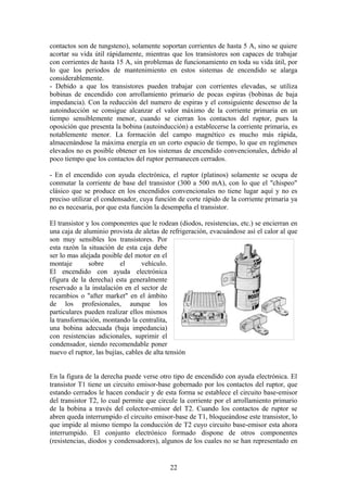 contactos son de tungsteno), solamente soportan corrientes de hasta 5 A, sino se quiere
acortar su vida útil rápidamente, mientras que los transistores son capaces de trabajar
con corrientes de hasta 15 A, sin problemas de funcionamiento en toda su vida útil, por
lo que los periodos de mantenimiento en estos sistemas de encendido se alarga
considerablemente.
- Debido a que los transistores pueden trabajar con corrientes elevadas, se utiliza
bobinas de encendido con arrollamiento primario de pocas espiras (bobinas de baja
impedancia). Con la reducción del numero de espiras y el consiguiente descenso de la
autoinducción se consigue alcanzar el valor máximo de la corriente primaria en un
tiempo sensiblemente menor, cuando se cierran los contactos del ruptor, pues la
oposición que presenta la bobina (autoinducción) a establecerse la corriente primaria, es
notablemente menor. La formación del campo magnético es mucho más rápida,
almacenándose la máxima energía en un corto espacio de tiempo, lo que en regímenes
elevados no es posible obtener en los sistemas de encendido convencionales, debido al
poco tiempo que los contactos del ruptor permanecen cerrados.
- En el encendido con ayuda electrónica, el ruptor (platinos) solamente se ocupa de
conmutar la corriente de base del transistor (300 a 500 mA), con lo que el "chispeo"
clásico que se produce en los encendidos convencionales no tiene lugar aquí y no es
preciso utilizar el condensador, cuya función de corte rápido de la corriente primaria ya
no es necesaria, por que esta función la desempeña el transistor.
El transistor y los componentes que le rodean (diodos, resistencias, etc.) se encierran en
una caja de aluminio provista de aletas de refrigeración, evacuándose así el calor al que
son muy sensibles los transistores. Por
esta razón la situación de esta caja debe
ser lo mas alejada posible del motor en el
montaje sobre el vehículo.
El encendido con ayuda electrónica
(figura de la derecha) esta generalmente
reservado a la instalación en el sector de
recambios o "after market" en el ámbito
de los profesionales, aunque los
particulares pueden realizar ellos mismos
la transformación, montando la centralita,
una bobina adecuada (baja impedancia)
con resistencias adicionales, suprimir el
condensador, siendo recomendable poner
nuevo el ruptor, las bujías, cables de alta tensión
En la figura de la derecha puede verse otro tipo de encendido con ayuda electrónica. El
transistor T1 tiene un circuito emisor-base gobernado por los contactos del ruptor, que
estando cerrados le hacen conducir y de esta forma se establece el circuito base-emisor
del transistor T2, lo cual permite que circule la corriente por el arrollamiento primario
de la bobina a través del colector-emisor del T2. Cuando los contactos de ruptor se
abren queda interrumpido el circuito emisor-base de T1, bloqueándose este transistor, lo
que impide al mismo tiempo la conducción de T2 cuyo circuito base-emisor esta ahora
interrumpido. El conjunto electrónico formado dispone de otros componentes
(resistencias, diodos y condensadores), algunos de los cuales no se han representado en
22
 