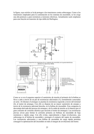 la figura, cuya misión es la de proteger a los transistores contra sobrecargas. Como a los
transistores empleados para la conmutación en los sistemas de encendido, se les exige
una alta potencia y gran resistencia a tensiones eléctricas. Actualmente suele emplearse
para esta función un transistor de tipo doble de Darlington.
Como se ve en el esquema superior el suministro de tensión al primario de la bobina se
lleva a cabo a través de un par de resistencias adicionales (3), normalmente conectadas
en serie. Al efectuar el arranque se puentea la resistencia izquierda a través del terminal
(4), al motor de arranque. Con ello se dispone de un mayor suministro de energía a
través de la resistencia adicional derecha, en la bobina de encendido. Esta compensa la
desventaja derivada del proceso de arranque y de la caída de tensión en la batería (por el
gran consumo de corriente eléctrica que necesita el motor de arranque). Las resistencias
previas sirven para limitar la corriente primaria en bobinas de encendido de baja
resistencia y rápida carga. Con ello evitan, especialmente a bajas revoluciones, una
sobrecarga en al bobina de encendido y protegen el contacto del ruptor de encendido.
Las resistencias adicionales y una bobina de encendido de carga rápida permiten
conseguir la optimización del encendido en todo el margen de revoluciones del motor.
23
 