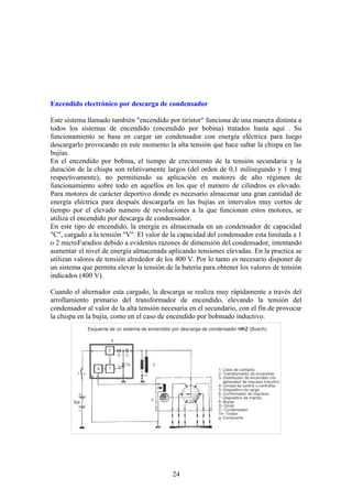 Encendido electrónico por descarga de condensador
Este sistema llamado también "encendido por tiristor" funciona de una manera distinta a
todos los sistemas de encendido (encendido por bobina) tratados hasta aquí . Su
funcionamiento se basa en cargar un condensador con energía eléctrica para luego
descargarlo provocando en este momento la alta tensión que hace saltar la chispa en las
bujías.
En el encendido por bobina, el tiempo de crecimiento de la tensión secundaria y la
duración de la chispa son relativamente largos (del orden de 0,1 milisegundo y 1 msg
respectivamente), no permitiendo su aplicación en motores de alto régimen de
funcionamiento sobre todo en aquellos en los que el numero de cilindros es elevado.
Para motores de carácter deportivo donde es necesario almacenar una gran cantidad de
energía eléctrica para después descargarla en las bujías en intervalos muy cortos de
tiempo por el elevado numero de revoluciones a la que funcionan estos motores, se
utiliza el encendido por descarga de condensador.
En este tipo de encendido, la energía es almacenada en un condensador de capacidad
"C", cargado a la tensión "V". El valor de la capacidad del condensador esta limitada a 1
o 2 microFaradios debido a evidentes razones de dimensión del condensador, intentando
aumentar el nivel de energía almacenada aplicando tensiones elevadas. En la practica se
utilizan valores de tensión alrededor de los 400 V. Por lo tanto es necesario disponer de
un sistema que permita elevar la tensión de la batería para obtener los valores de tensión
indicados (400 V).
Cuando el alternador esta cargado, la descarga se realiza muy rápidamente a través del
arrollamiento primario del transformador de encendido, elevando la tensión del
condensador al valor de la alta tensión necesaria en el secundario, con el fin de provocar
la chispa en la bujía, como en el caso de encendido por bobinado inductivo.
24
 