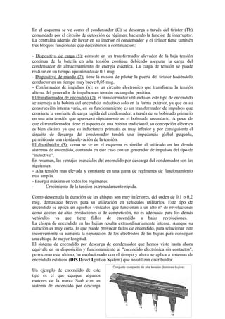En el esquema se ve como el condensador (C) se descarga a través del tiristor (Th)
comandado por el circuito de detección de régimen, haciendo la función de interruptor.
La centralita además de llevar en su interior el condensador y el tiristor tiene también
tres bloques funcionales que describimos a continuación:
- Dispositivo de carga (5): consiste en un transformador elevador de la baja tensión
continua de la batería en alta tensión continua debiendo asegurar la carga del
condensador de almacenamiento de energía eléctrica. La carga de tensión se puede
realizar en un tiempo aproximado de 0,3 msg.
- Dispositivo de mando (7): tiene la misión de pilotar la puerta del tiristor haciéndolo
conductor en un tiempo muy breve 0,05 msg.
- Conformador de impulsos (6): es un circuito electrónico que transforma la tensión
alterna del generador de impulsos en tensión rectangular positiva.
El transformador de encendido (2): el transformador utilizado en este tipo de encendido
se asemeja a la bobina del encendido inductivo solo en la forma exterior, ya que en su
construcción interna varia, en su funcionamiento es un transformador de impulsos que
convierte la corriente de carga rápida del condensador, a través de su bobinado primario
en una alta tensión que aparecerá rápidamente en el bobinado secundario. A pesar de
que el transformador tiene el aspecto de una bobina tradicional, su concepción eléctrica
es bien distinta ya que su inductancia primaria es muy inferior y por consiguiente el
circuito de descarga del condensador tendrá una impedancia global pequeña,
permitiendo una rápida elevación de la tensión.
El distribuidor (3): como se ve en el esquema es similar al utilizado en los demás
sistemas de encendido, contando en este caso con un generador de impulsos del tipo de
"inductivo".
En resumen, las ventajas esenciales del encendido por descarga del condensador son las
siguientes:
- Alta tensión mas elevada y constante en una gama de regímenes de funcionamiento
más amplia.
- Energía máxima en todos los regímenes.
- Crecimiento de la tensión extremadamente rápida.
Como desventaja la duración de las chispas son muy inferiores, del orden de 0,1 o 0,2
msg. demasiado breves para su utilización en vehículos utilitarios. Este tipo de
encendido se aplica en aquellos vehículos que funcionan a un alto nº de revoluciones
como coches de altas prestaciones o de competición, no es adecuado para los demás
vehículos ya que tiene fallos de encendido a bajas revoluciones.
La chispa de encendido en las bujías resulta extraordinariamente intensa. Aunque su
duración es muy corta, lo que puede provocar fallos de encendido, para solucionar este
inconveniente se aumenta la separación de los electrodos de las bujías para conseguir
una chispa de mayor longitud.
El sistema de encendido por descarga de condensador que hemos visto hasta ahora
equivale en su disposición y funcionamiento al "encendido electrónica sin contactos",
pero como este ultimo, ha evolucionado con el tiempo y ahora se aplica a sistemas de
encendido estáticos (DIS Direct Ignition System) que no utilizan distribuidor.
Un ejemplo de encendido de este
tipo es el que equipan algunos
motores de la marca Saab con un
sistema de encendido por descarga
25
 