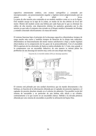 capacitiva enteramente estático, con avance cartográfico y comando por
microprocesador, con posicionamiento angular y régimen motor proporcionados por un
sensor en el árbol de levas.
La parte de alta tensión esta contenida en un modulo metálico como se ve en la figura.
Este modulo encaja en la tapa de la culata, en medio de los dos árboles de levas del
motor. Dentro del modulo existe una bobina por cada bujía por lo que se eliminan los
cables de alta tensión, esta disposición elimina los parásitos generados por la alta
tensión ya que todo el conjunto esta cerrado en el bloque metálico formando un blindaje
y estando conectado eléctricamente a la masa del motor.
El sistema funciona bajo el principio de la descarga capacitiva obteniéndose tiempos de
carga mucho más cortos y también tiempos de duración de la chispa más reducidos,
obteniéndose un funcionamiento del motor menos satisfactorio a bajo y medio régimen
observándose en la composición de los gases de la postcombustión. Con el encendido
SDi la apertura de los electrodos de bujía se realiza alrededor de 1,5 mm, muy grande si
lo comparamos con un encendido inductivo; de esta manera se intenta paliar los
problemas de una descarga de tensión muy corta con una chispa más larga.
El sistema está pilotado por una unidad electrónica que da mando directamente a las
bobinas, en función de la información obtenida por el captador de posición-régimen y el
captador de presión absoluta situado en el colector de admisión. Una posible avería del
sistema de encendido y en particular de una bobina sólo afecta a un cilindro,
contrariamente a lo que ocurre en un encendido clásico. Debido a la elevada potencia
obtenida por este sistema de encendido es posible la utilización de bujías frías.
26
 