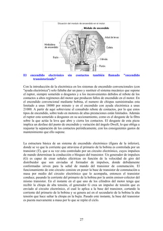 El encendido electrónico sin contactos también llamado "encendido
transistorizado"
Con la introducción de la electrónica en los sistemas de encendido convencionales (con
"ayuda electrónica") solo faltaba dar un paso y sustituir el sistema mecánico que supone
el ruptor, siempre sometido a desgastes y a los inconvenientes debidos al rebote de los
contactos a altos regímenes del motor que producen fallos de encendido en el motor. En
el encendido convencional mediante bobina, el numero de chispas suministradas esta
limitado a unas 18000 por minuto y en el encendido con ayuda electrónica a unas
21000. A partir de aquí sobreviene el consabido rebote de contactos, por lo que estos
tipos de encendido, sobre todo en motores de altas prestaciones están limitados. Además
el ruptor esta sometido a desgastes en su accionamiento, como es el desgaste de la fibra
sobre la que actúa la leva que abre y cierra los contactos. El desgaste de esta pieza
implica un desfase del punto de encendido y variación del ángulo Dwell, lo que obliga a
reajustar la separación de los contactos periódicamente, con los consiguientes gastos de
mantenimiento que ello supone.
La estructura básica de un sistema de encendido electrónico (figura de la inferior),
donde se ve que la corriente que atraviesa el primario de la bobina es controlada por un
transistor (T), que a su vez esta controlado por un circuito electrónico, cuyos impulsos
de mando determinan la conducción o bloqueo del transistor. Un generador de impulsos
(G) es capaz de crear señales eléctricas en función de la velocidad de giro del
distribuidor que son enviadas al formador de impulsos, donde debidamente
conformadas sirven para la señal de mando del transistor de conmutación. El
funcionamiento de este circuito consiste en poner la base de transistor de conmutación a
masa por medio del circuito electrónico que lo acompaña, entonces el transistor
conduce, pasando la corriente del primario de la bobina por la unión emisor-colector del
mismo transistor. En el instante en el que uno de los cilindros del motor tenga que
recibir la chispa de alta tensión, el generador G crea un impulso de tensión que es
enviado al circuito electrónico, el cual lo aplica a la base del transistor, cortando la
corriente del primario de la bobina y se genera así en el secundario de la bobina la alta
tensión que hace saltar la chispa en la bujía. Pasado este instante, la base del transistor
es puesta nuevamente a masa por lo que se repite el ciclo.
27
 