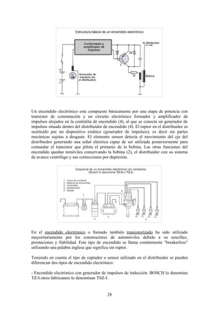 Un encendido electrónico esta compuesto básicamente por una etapa de potencia con
transistor de conmutación y un circuito electrónico formador y amplificador de
impulsos alojados en la centralita de encendido (4), al que se conecta un generador de
impulsos situado dentro del distribuidor de encendido (4). El ruptor en el distribuidor es
sustituido por un dispositivo estático (generador de impulsos), es decir sin partes
mecánicas sujetas a desgaste. El elemento sensor detecta el movimiento del eje del
distribuidor generando una señal eléctrica capaz de ser utilizada posteriormente para
comandar el transistor que pilota el primario de la bobina. Las otras funciones del
encendido quedan inmóviles conservando la bobina (2), el distribuidor con su sistema
de avance centrifugo y sus correcciones por depresión.
En el encendido electrónico o llamado también transistorizado ha sido utilizado
mayoritariamente por los constructores de automóviles debido a su sencillez,
prestaciones y fiabilidad. Este tipo de encendido se llama comúnmente "breakerless"
utilizando una palabra inglesa que significa sin ruptor.
Teniendo en cuenta el tipo de captador o sensor utilizado en el distribuidor se pueden
diferenciar dos tipos de encendido electrónico:
- Encendido electrónico con generador de impulsos de inducción. BOSCH lo denomina
TZ-I otros fabricantes lo denominan TSZ-I.
28
 