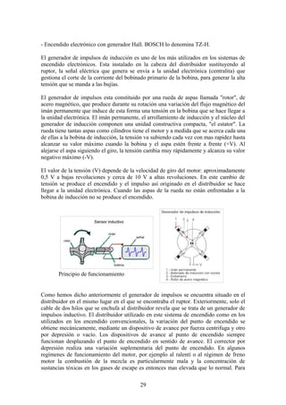 - Encendido electrónico con generador Hall. BOSCH lo denomina TZ-H.
El generador de impulsos de inducción es uno de los más utilizados en los sistemas de
encendido electrónicos. Esta instalado en la cabeza del distribuidor sustituyendo al
ruptor, la señal eléctrica que genera se envía a la unidad electrónica (centralita) que
gestiona el corte de la corriente del bobinado primario de la bobina, para generar la alta
tensión que se manda a las bujías.
El generador de impulsos esta constituido por una rueda de aspas llamada "rotor", de
acero magnético, que produce durante su rotación una variación del flujo magnético del
imán permanente que induce de esta forma una tensión en la bobina que se hace llegar a
la unidad electrónica. El imán permanente, el arrollamiento de inducción y el núcleo del
generador de inducción componen una unidad constructiva compacta, "el estator". La
rueda tiene tantas aspas como cilindros tiene el motor y a medida que se acerca cada una
de ellas a la bobina de inducción, la tensión va subiendo cada vez con mas rapidez hasta
alcanzar su valor máximo cuando la bobina y el aspa estén frente a frente (+V). Al
alejarse el aspa siguiendo el giro, la tensión cambia muy rápidamente y alcanza su valor
negativo máximo (-V).
El valor de la tensión (V) depende de la velocidad de giro del motor: aproximadamente
0,5 V a bajas revoluciones y cerca de 10 V a altas revoluciones. En este cambio de
tensión se produce el encendido y el impulso así originado en el distribuidor se hace
llegar a la unidad electrónica. Cuando las aspas de la rueda no están enfrentadas a la
bobina de inducción no se produce el encendido.
Principio de funcionamiento
Como hemos dicho anteriormente el generador de impulsos se encuentra situado en el
distribuidor en el mismo lugar en el que se encontraba el ruptor. Exteriormente, solo el
cable de dos hilos que se enchufa al distribuidor revela que se trata de un generador de
impulsos inductivo. El distribuidor utilizado en este sistema de encendido como en los
utilizados en los encendido convencionales, la variación del punto de encendido se
obtiene mecánicamente, mediante un dispositivo de avance por fuerza centrifuga y otro
por depresión o vacío. Los dispositivos de avance al punto de encendido siempre
funcionan desplazando el punto de encendido en sentido de avance. El corrector por
depresión realiza una variación suplementaria del punto de encendido. En algunos
regímenes de funcionamiento del motor, por ejemplo al ralentí o al régimen de freno
motor la combustión de la mezcla es particularmente mala y la concentración de
sustancias tóxicas en los gases de escape es entonces mas elevada que lo normal. Para
29
 