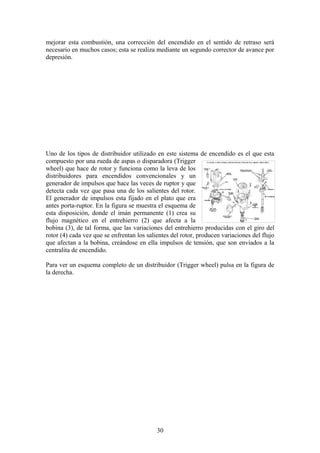 mejorar esta combustión, una corrección del encendido en el sentido de retraso será
necesario en muchos casos; esta se realiza mediante un segundo corrector de avance por
depresión.
Uno de los tipos de distribuidor utilizado en este sistema de encendido es el que esta
compuesto por una rueda de aspas o disparadora (Trigger
wheel) que hace de rotor y funciona como la leva de los
distribuidores para encendidos convencionales y un
generador de impulsos que hace las veces de ruptor y que
detecta cada vez que pasa una de los salientes del rotor.
El generador de impulsos esta fijado en el plato que era
antes porta-ruptor. En la figura se muestra el esquema de
esta disposición, donde el imán permanente (1) crea su
flujo magnético en el entrehierro (2) que afecta a la
bobina (3), de tal forma, que las variaciones del entrehierro producidas con el giro del
rotor (4) cada vez que se enfrentan los salientes del rotor, producen variaciones del flujo
que afectan a la bobina, creándose en ella impulsos de tensión, que son enviados a la
centralita de encendido.
Para ver un esquema completo de un distribuidor (Trigger wheel) pulsa en la figura de
la derecha.
30
 