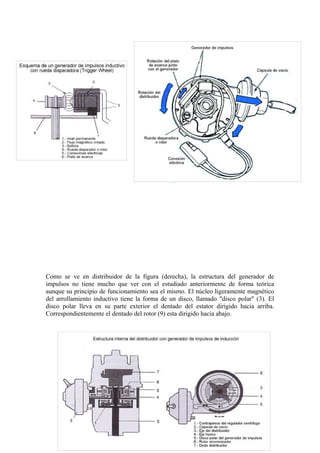 Como se ve en distribuidor de la figura (derecha), la estructura del generador de
impulsos no tiene mucho que ver con el estudiado anteriormente de forma teórica
aunque su principio de funcionamiento sea el mismo. El núcleo ligeramente magnético
del arrollamiento inductivo tiene la forma de un disco, llamado "disco polar" (3). El
disco polar lleva en su parte exterior el dentado del estator dirigido hacia arriba.
Correspondientemente el dentado del rotor (9) esta dirigido hacia abajo.
31
 