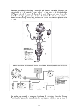La rueda generadora de impulsos, comparable a la leva del encendido del ruptor, va
montada fija en el eje hueco ("4" figura inferior), el cual rodea el eje del distribuidor
("3" figura inferior). El numero de dientes de la rueda del generador y del disco polar
coincide por regla general con el con el numero de cilindros del motor.
Entre los dientes fijos y móviles hay, en oposición directa, una distancia aproximada de
0,5 mm.
La unidad de control o centralita electrónica de encendido (también llamada
"amplificador" en muchos manuales) recibe los impulsos eléctricos que le envía el
32
 
