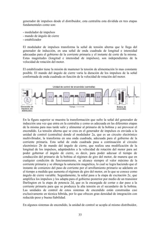 generador de impulsos desde el distribuidor, esta centralita esta dividida en tres etapas
fundamentales como son:
- modulador de impulsos
- mando de ángulo de cierre
- estabilizador
El modulador de impulsos transforma la señal de tensión alterna que le llega del
generador de inducción, en una señal de onda cuadrada de longitud e intensidad
adecuadas para el gobierno de la corriente primaria y el instante de corte de la misma.
Estas magnitudes (longitud e intensidad de impulsos), son independientes de la
velocidad de rotación del motor.
El estabilizador tiene la misión de mantener la tensión de alimentación lo mas constante
posible. El mando del ángulo de cierre varía la duración de los impulsos de la señal
conformada de onda cuadrada en función de la velocidad de rotación del motor.
En la figura superior se muestra la transformación que sufre la señal del generador de
inducción una vez que entra en la centralita y como es adecuada en las diferentes etapas
de la misma para mas tarde salir y alimentar al primario de la bobina y así provocar el
encendido. La tensión alterna que se crea en el generador de impulsos es enviada a la
unidad de control (centralita) donde el modulador 2a, que es un circuito electrónico
multivibrador, la transforma en una onda cuadrada, adecuada para el gobierno de la
corriente primaria. Esta señal de onda cuadrada pasa a continuación al circuito
electrónico 2b de mando del ángulo de cierre, que realiza una modificación de la
longitud de los impulsos, adaptándolos a la velocidad de rotación del motor para así
poder gobernar el ángulo de cierre, es decir, para poder adecuar el tiempo de
conducción del primario de la bobina al régimen de giro del motor, de manera que en
cualquier condición de funcionamiento, se alcance siempre el valor máximo de la
corriente primaria y se obtenga la saturación magnética, lo cual se logra haciendo que el
instante de comienzo del paso de corriente por el arrollamiento primario se adelante en
el tiempo a medida que aumenta el régimen de giro del motor, en lo que se conoce como
ángulo de cierre variable. Seguidamente, la señal pasa a la etapa de excitación 2c, que
amplifica los impulsos y los adapta para el gobierno posterior por medio de un transistor
Darlington en la etapa de potencia 2d, que es la encargada de cortar o dar paso a la
corriente primaria para que se produzca la alta tensión en el secundario de la bobina.
Las unidades de control de estos sistemas de encendido están construidas casi
exclusivamente en técnica híbrida, por lo que ofrecen gran densidad de integración con
reducido peso y buena fiabilidad.
En algunos sistemas de encendido, la unidad de control se acopla al mismo distribuidor,
33
 