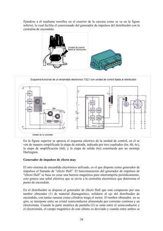 fijándose a él mediante tornillos en el exterior de la carcasa como se ve en la figura
inferior, lo cual facilita el conexionado del generador de impulsos del distribuidor con la
centralita de encendido.
En la figura superior se aprecia el esquema eléctrico de la unidad de control, en el se
ven de manera simplificada la etapa de entrada, indicada por tres cuadrados (6a, 6b, 6c),
la etapa de amplificación (6d), y la etapa de salida (6e) constituida por un montaje
Darlington.
Generador de impulsos de efecto may
El otro sistema de encendido electrónico utilizado, es el que dispone como generador de
impulsos el llamado de "efecto Hall". El funcionamiento del generador de impulsos de
"efecto Hall" se basa en crear una barrera magnética para interrumpirla periódicamente,
esto genera una señal eléctrica que se envía a la centralita electrónica que determina el
punto de encendido.
En el distribuidor se dispone el generador de efecto Hall que esta compuesto por una
tambor obturador (1) de material diamagnético, solidario al eje del distribuidor de
encendido, con tantas ranuras como cilindros tenga el motor. El tambor obturador, en su
giro, se interpone entre un cristal semiconductor alimentado por corriente continua y un
electroimán. Cuando la parte metálica de pantalla (2) se sitúa entre el semiconductor y
el electroimán, el campo magnético de este ultimo es desviado y cuando entre ambos se
34
 
