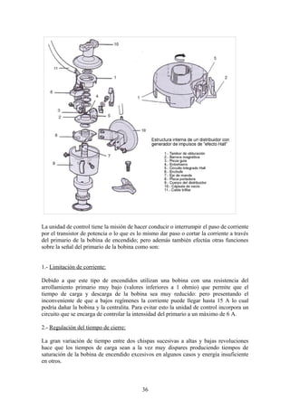 La unidad de control tiene la misión de hacer conducir o interrumpir el paso de corriente
por el transistor de potencia o lo que es lo mismo dar paso o cortar la corriente a través
del primario de la bobina de encendido; pero además también efectúa otras funciones
sobre la señal del primario de la bobina como son:
1.- Limitación de corriente:
Debido a que este tipo de encendidos utilizan una bobina con una resistencia del
arrollamiento primario muy bajo (valores inferiores a 1 ohmio) que permite que el
tiempo de carga y descarga de la bobina sea muy reducido: pero presentando el
inconveniente de que a bajos regímenes la corriente puede llegar hasta 15 A lo cual
podría dañar la bobina y la centralita. Para evitar esto la unidad de control incorpora un
circuito que se encarga de controlar la intensidad del primario a un máximo de 6 A.
2.- Regulación del tiempo de cierre:
La gran variación de tiempo entre dos chispas sucesivas a altas y bajas revoluciones
hace que los tiempos de carga sean a la vez muy dispares produciendo tiempos de
saturación de la bobina de encendido excesivos en algunos casos y energía insuficiente
en otros.
36
 