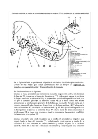 En la figura inferior se presenta un esquema de encendido electrónico por transistores.
Consta de tres etapas que vienen determinadas por los bloques de captación de
impulsos, de preamplificación y de amplificación de potencia.
Su funcionamiento es el siguiente:
Cuando la rueda generadora de impulsos se encuentra en posición neutra, sin alimentar
la base de T1, ocurre que el transistor de potencia (T4) está pasante ya que la corriente
le llega a través de la resistencia R1 y le proporciona polarización positiva de base, con
lo que la corriente principal lo atraviesa desde +BAT a masa dando una buena
alimentación al arrollamiento primario de la bobina de encendido. Por otra parte, en el
circuito preamplificador, la entrada de corriente por la línea positiva +BAT alimenta la
base del transistor T2 a través de las resistencias R2 y R3. Esta polarización positiva de
la base permite el paso de la corriente desde R4 y R6 a masa. En estas condiciones el
condensador C1 se carga pero permanece inactivo mientras no haya cambio en el flujo
de la corriente principal de T2.
Cuando se percibe una señal procedente de la sonda del generador de impulsos que
circula hacia la base del transistor T1, polarizándolo positivamente a través de la
resistencia R8, este transistor se vuelve conductor y acapara el paso de la corriente
desde R2 hasta R5; la base de T2 se queda sin corriente y T2 se bloquea. Esta situación
38
 
