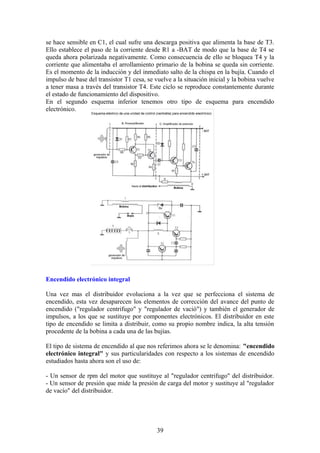 se hace sensible en C1, el cual sufre una descarga positiva que alimenta la base de T3.
Ello establece el paso de la corriente desde R1 a -BAT de modo que la base de T4 se
queda ahora polarizada negativamente. Como consecuencia de ello se bloquea T4 y la
corriente que alimentaba el arrollamiento primario de la bobina se queda sin corriente.
Es el momento de la inducción y del inmediato salto de la chispa en la bujía. Cuando el
impulso de base del transistor T1 cesa, se vuelve a la situación inicial y la bobina vuelve
a tener masa a través del transistor T4. Este ciclo se reproduce constantemente durante
el estado de funcionamiento del dispositivo.
En el segundo esquema inferior tenemos otro tipo de esquema para encendido
electrónico.
Encendido electrónico integral
Una vez mas el distribuidor evoluciona a la vez que se perfecciona el sistema de
encendido, esta vez desaparecen los elementos de corrección del avance del punto de
encendido ("regulador centrifugo" y "regulador de vació") y también el generador de
impulsos, a los que se sustituye por componentes electrónicos. El distribuidor en este
tipo de encendido se limita a distribuir, como su propio nombre indica, la alta tensión
procedente de la bobina a cada una de las bujías.
El tipo de sistema de encendido al que nos referimos ahora se le denomina: "encendido
electrónico integral" y sus particularidades con respecto a los sistemas de encendido
estudiados hasta ahora son el uso de:
- Un sensor de rpm del motor que sustituye al "regulador centrifugo" del distribuidor.
- Un sensor de presión que mide la presión de carga del motor y sustituye al "regulador
de vacío" del distribuidor.
39
 