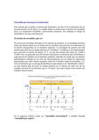 Encendido por descarga de condensador
Este sistema que se aplica a motores que funcionan a un alto nº de revoluciones por su
elevada tensión en las bujías. La subida rápida en extremo de la tensión de encendido
hace a la instalación insensible a derivaciones eléctricas. Sin embargo la chispa de
encendido es de muy corta duración.
El circuito de encendido ¿qué es?.
El circuito de encendido utilizado en los motores de gasolina, es el encargado de hacer
saltar una chispa eléctrica en el interior de los cilindros, para provocar la combustión de
la mezcla aire-gasolina en el momento oportuno. La encargada de generar una alta
tensión para provocar la chispa eléctrica es "la bobina". La bobina es un transformador
que convierte la tensión de batería 12 V. en una alta tensión del orden de 12.000 a
15.000. Una vez generada esta alta tensión necesitamos un elemento que la distribuya a
cada uno de los cilindros en el momento oportuno, teniendo en cuenta que los motores
policilindricos trabajan en un ciclo de funcionamiento con un orden de explosiones
determinado para cada cilindro (ejemplo: motor de 4 cilindros orden de encendido: 1-3-
4-2). El elemento que se encarga de distribuir la alta tensión es el "distribuidor o delco".
La alta tensión para provocar la chispa eléctrica en el interior de cada uno de los
cilindros necesita de un elemento que es "la bujía", hay tantas bujías como numero de
cilindros tiene el motor.
En el esquema inferior vemos un "encendido convencional" o también llamado
"encendido por ruptor".
4
 